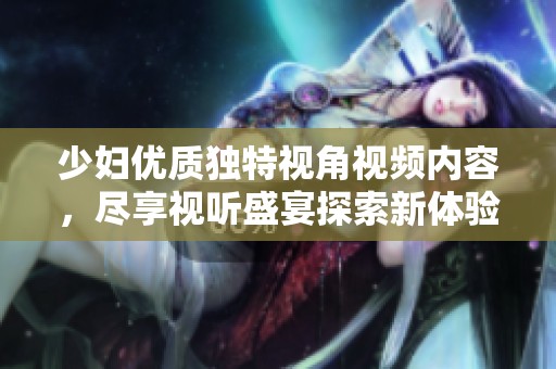 少妇优质独特视角视频内容，尽享视听盛宴探索新体验