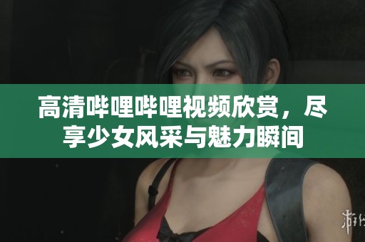 高清哔哩哔哩视频欣赏，尽享少女风采与魅力瞬间