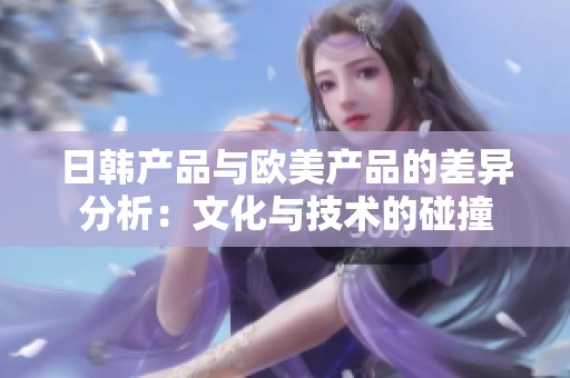 日韩产品与欧美产品的差异分析：文化与技术的碰撞