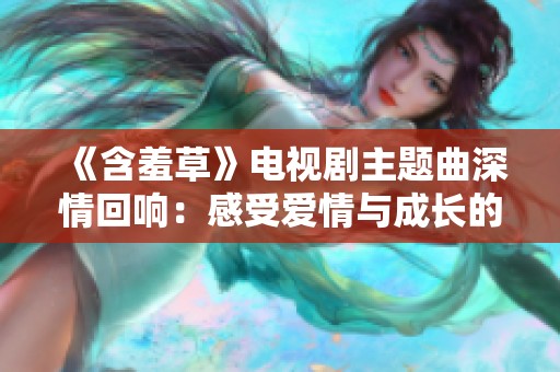 《含羞草》电视剧主题曲深情回响：感受爱情与成长的旋律