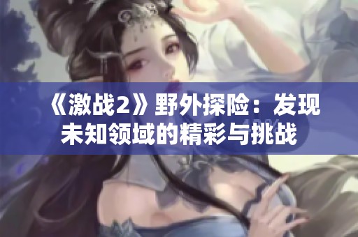 《激战2》野外探险：发现未知领域的精彩与挑战