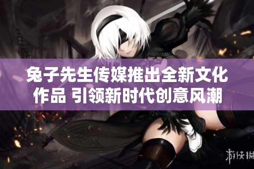 兔子先生传媒推出全新文化作品 引领新时代创意风潮