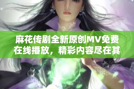 麻花传剧全新原创MV免费在线播放，精彩内容尽在其中