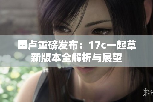 国卢重磅发布：17c一起草新版本全解析与展望
