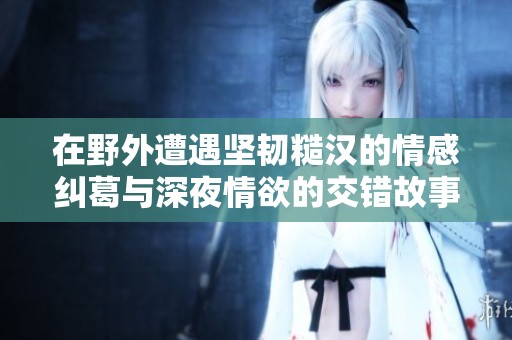 在野外遭遇坚韧糙汉的情感纠葛与深夜情欲的交错故事