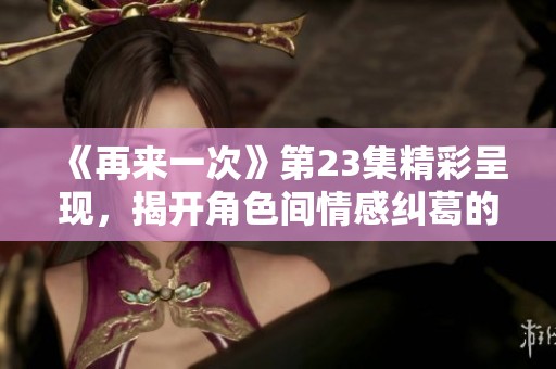 《再来一次》第23集精彩呈现，揭开角色间情感纠葛的真相