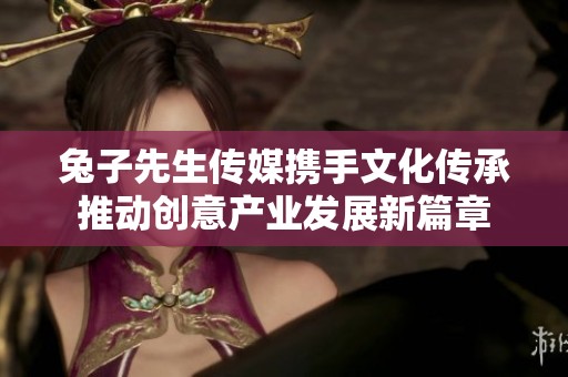兔子先生传媒携手文化传承推动创意产业发展新篇章