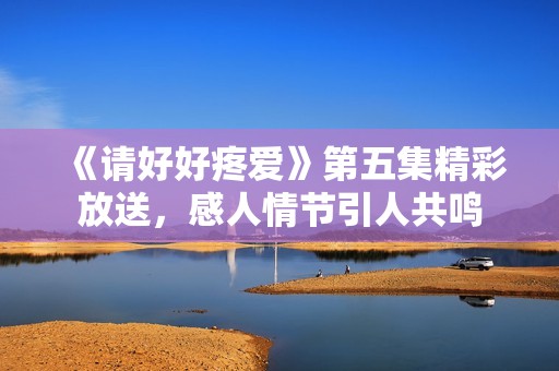 《请好好疼爱》第五集精彩放送，感人情节引人共鸣