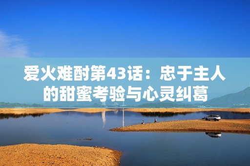 爱火难酎第43话：忠于主人的甜蜜考验与心灵纠葛