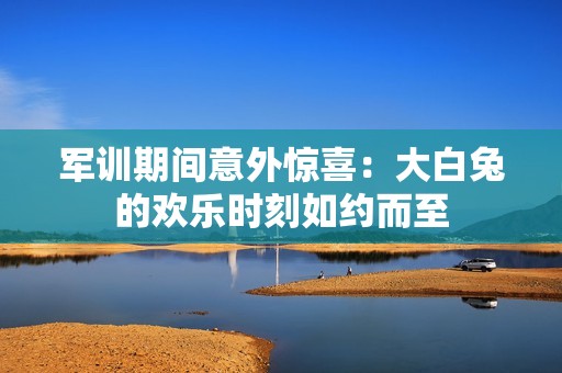 军训期间意外惊喜：大白兔的欢乐时刻如约而至