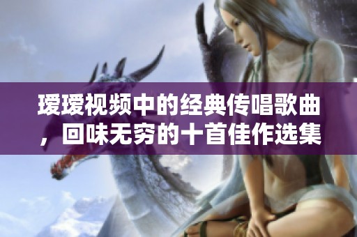 瑷瑷视频中的经典传唱歌曲，回味无穷的十首佳作选集