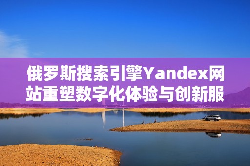 俄罗斯搜索引擎Yandex网站重塑数字化体验与创新服务