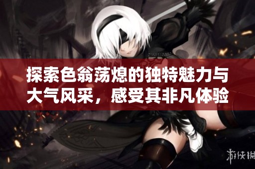 探索色翁荡熄的独特魅力与大气风采，感受其非凡体验